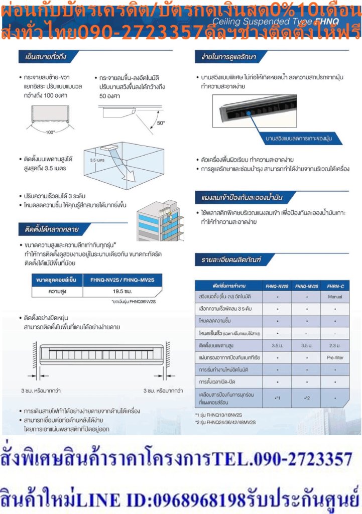 DAIKINเครื่องปรับอากาศCEILINGแขวน14000-38000BTUไฟ220-380โวลต์FHNQ-NV2Sเบอร์5มอกINVERTERน้ำยาแอร์R410AแถมFREEเครื่องฟอกอากาศฝุ่นPM2.5DAIKIN-CEILING-NO.5แอร์แขวนดีไซน์เรียบหรูบางเฉียบเพียง19.5ซม. สินค้าคุณภาพอันดับหนึ่ง กระจายลมเย็นทั่วถึงรอบห้อง ทำงานเงียบสนิท ประหยัดไฟเบอร์ห้าทุกรุ่น ตัวเครื่องบางเพียง 19.5 ซม. ติดตั้งในพื้นที่แคบได้โดยเว้นระยะห่างซ้าย-ขวา เพียงด้านละ 3 ซม. ตืดตั้งบนเพดานสูงสุด 3.5 เมตร สวิงขึ้น-ลงอัตโนมัติ ปรับการกระจายลมแยกซ้ายขวาอิสระ โหมดลดความชื้น สร้างสภาวะความเย็นที่รู้สึกสบายมากขึ้น แผ่นกรองอากาศป้องกันแบคทีเรีย ดูแลรักษาง่าย บานสวิงแบบพิเศษไม่ก่อให้เกิดหยดน้ำและคราบฝุ่น ตัวเครื่องผิวเรียบ แผงลมเข้าป้องกันละอองน้ำมัน ใช้งานทนทานนานปี ตัวคอมเพรสเซอร์ถูกเคลือบด้วยสารพิเศษเทคโนโลยีล่าสุดจากไดกิ้นที่สามารถปกป้องการกัดกร่อน ประหยัดไฟเบอร์ 5 ราคานี้129995ไม่รวมติดตั้งNOFREELOGISTICราคาสินค้ายังไม่รวมค่าจัดส่งค่าจัดส่งจ่ายเองตามจริงสั่งง่ายจัดส่งเร็วเราทำการขายตลอด24ชั่วโมงเช็คสต๊อกก่อนกดสั่งซื้อเพราะมีหน้าร้านด้วยเพื่อป้องกันความผิดพลาดก่อนที่ท่านจะสั่งซื้ออย่าลืมเช็คสถานะของสินค้าก่อนว่ายังมีเหลืออยู่ในสต๊อคหรอไม่ราคาสินค้าอาจมีการเปลี่ยนแปลงกรุณาตรวจสอบราคาสินค้าอีกครั้งที่ปุ่มด้านล่างนี้ จัดส่งผ่านขนส่งเอกชนถึงหน้าบ้านลูกค้าต้องประกอบสินค้าเองเงื่อนไขการรับประกันกรณีสินค้าชำรุดเสียหายจากการผลิตที่ไม่ได้ชำรุดจากการใช้งานสามารถเปลี่ยนสินค้าใหม่ได้ภายใน7วันนับจากวันที่ได้ส่งสินค้าสินค้าชำรุดจากการใช้งานสามารถนำสินค้าพร้อมใบเสร็จและใบรับประกันส่งเครมซ่อมสินค้าได้ที่ศูนย์บริการใกล้บ้านท่านระยะเวลาในการดำเนินการเปลี่ยนสินค้าซ่อมประมาณ3-30วันทำการโทร090-2723357หรือADDไลน์ID:0968968198ติดต่อสั่งซื้อสินค้ายี่ห้อไหนรุ่นไหนจำนวนกี่ตัวกำหนดใช้สินค้าวันไหนต้องการราคาไม่เกินกี่บาทต่อตัวคะ https://www.facebook.com/pcbestbuytv/ หน้าเพจร้านมีสินค้าราคาดีๆใหม่ๆคอยอัพเดทเพิ่มเติมทุกวันด้วยลองคลิ๊กดูคะสนใจรุ่นไหน แค็ปหน้าจอมาแล้วโทรมาเลยฝากกดไลท์ฝากกดแชร์ฝากกดติดตามด้วยคะThankYouคะ แอร์ไดกิ้น แบบแขวนใต้ฝ้า FHNQ Series No.5 รับประกันคอมเพรสเซอร์ 5 ปี และอะไหล่ 1 ปีDaikin-Ceiling-No.5คุณสมบัติสินค้าของแอร์ไดกิ้น แบบแขวนเบอร์ 5 FHNQ-NV2S น้ำยาแอร์ R-410แอร์แขวนไดกิ้น FHNQ รุ่นประหยัดไฟเบอร์ 5Air Daikin Ceiling Type FHNQ-NV2S ,Refrigerant R-410ติดตั้งบนเพดานสูงได้ถึง 3.5 เมตร กำลังลมแรง สามารถติดตั้งในพื้นที่ที่มีเพดานสูงถึง 3.5 เมตร ติดตั้งได้แม้ในพื้นที่แคบ สามารถติดตั้งในพื้นที่แคบได้อย่างง่ายดาย การเดินสายไฟทำได้อย่างง่ายดายจากด้านใต้เครื่อง สามารถเชื่อมต่อท่อด้านหลังได้ง่าย ดีไซน์สวยงาม ขนาดบาง ดีไซน์สวยงาม ขนาดบางเพียง 195 มม. และความลึก 680 มม. เท่ากันทุกรุ่น ทำให้เวลาติดตั้งดูเป็นระเบียบเรียบร้อย ออกแบบได้อย่างลงตัว ทนทาน ใช้งานได้ยาวนาน แผงระบายความร้อนของชุดคอยล์ร้อนเคลือบด้วยอะคริลิคเรซิ่น ป้องกันการกัดกร่อนจากมลพิษในอากาศ ทำให้แผงระบายความร้อนมีอายุการใช้งานนานยิ่งขึ้น (รุ่น RNQ13/18NV2S) ดูแลรักษาง่าย ถอดล้างทำความสะอาดแผ่นกรองฝุ่นง่ายเพียงถอดหน้ากากช่องอากาศเข้า หากต้องการซ่อมบำรุงเพียงแค่ถอดส่วนล่างของตัวเครื่องก็จะสามารถดูแลรักษาอุปกรณ์ได้ เย็นทั่วถึงด้วยใบพัดกระจายลมแนวตั้งอัตโนมัติ เย็นสบายและทั่วถึงด้วยใบพัดกระจายลมแนวตั้งปรับขึ้น-ลงอัตโนมัติได้กว้างถึง 50 องศา ใบพัดกระจายลมแนวนอนแยกปรับการกระจายลมซ้าย-ขวาอิสระแบบแมนวลได้กว้างถึง 100 องศา บานสวิงแบบพิเศษ ลดการเกาะของฝุ่น บานสวิงแบบพิเศษ ไม่ก่อให้เกิดหยดน้ำ ลดความสกปรกจากฝุ่น ทำความสะอาดง่าย ตัวเครื่องพื้นผิวเรียบ ทำความสะอาดง่าย ลักษณะเฉพาะของผลิตภัณฑ์ คุณสมบัติ เพื่อรักษาสิทธิในการเปลี่ยนสินค้ากรุณาทำตามนี้นะคะ 1.กรุณารับสินค้าด้วยตนเองหากไม่สะดวกรับสินค้าให้เลื่อนนัดวันเวลารับกับขนส่งให้พอดีเวลากัน 2.เมื่อรถขนส่งสินค้ามาถึงกรุณาถ่ายวิดีโอตั้งแต่ตอนที่(รับสินค้าจากขนส่งจนถึงทดลองใช้สินค้า)ให้จบภายในคลิปVDOเดียวห้ามตัดต่อ เมื่อคุณลูกค้าได้รับสินค้าแล้วรบกวนอัดคลิปวิดีโอก่อนแกะกล่องพัสดุไว้ด้วยค่ะเพื่อป้องกันการผิดพลาดหากคุณลูกค้าได้รับสินค้าไม่ครบหรือมีสินค้าชำรุดเสียหายหากไม่มีหลักฐานยืนยันทางร้านขออนุญาตไม่รับผิดชอบทุกกรณีนะคะ ถ้าไม่มีวีดีโอไม่รับผิดชอบทุกกรณี ย้ำไม่รับผิดชอบทุกกรณี หากพัสดุเสียหาย รบกวนปฏิเสธการรับจากทางขนส่งได้เลยค่ะ เงื่อนไขการรับเคลมสินค้า 1. ก่อนรับสินค้าจนถึงแกะกล่องสินค้าต้องถ่ายคลิปVDO ใบปะหน้ากล่องสินค้าให้เห็นชื่อลูกค้าที่อยู่ขณะแกะกล่องสินค้าและสินค้าที่แพ็คในกล่องสินค้า โดยไม่ตัดต่อVDOและถ่ายVDOต่อเนื่องในคลิปVDOเดียวจบ 2. หากพบว่ากล่องสินค้าชำรุดฉีกขาดแตกหักให้ถ่ายมุมของกล่องสินค้าไว้เป็นหลักฐานก่อนแกะ 3. เมื่อพบปัญหาสินค้าไม่ครบส่งผิดชำรุดแตกหักจากการขนส่งทันทีให้ลูกค้าส่งคลิปหลักฐานและแจ้งเลขที่สั่งซื้อให้แอดมินร้านฯทางแอดมินร้านจะติดต่อประสานงานและแก้ไขปัญหาภายในวันทำการ1วันทำการ กรณีไม่รับเคลม/คืนสินค้า 1. แจ้งเคลมสินค้าแตกหักเสียหายใช้งานไม่ได้โดยไม่มีคลิปVDOประกอบตามเงื่อนไขที่กำหนด 2. สินค้าเสียหายนอกเหนือจากการขนส่งสินค้าเช่นลูกค้าทำสินค้าชำรุดเองแตกหักจากการติดตั้งหรือเคลื่อนย้ายสินค้าโดยไม่ระมัดระวัง/ทำพลาดล้มตกหล่นหรือมีคน,สัตว์เลี้ยงใบ้านของลูกค้าทำพังหรือปล่อยทิ้งสินค้าไว้เพียงลำพังโดยไม่มีคนเฝ้าระวัง สอบถามข้อมูลเพิ่มเติม(วันจันทร์ - ศุกร์ เวลา09.00–18.00 น.(เว้นวันหยุดราชการ)หมายเหตุ:กรุณาอ่านก่อนสั่งซื้อๆสินค้าผิดรุ่นเองโดยผู้ซื้อไม่รับเปลี่ยนคืนทุกกรณี/ รับเคลมสินค้าเมื่อมีหลักฐานจากการถ่ายวีดีโอ ก่อนแกะสินค้าเท่านั้นแจ้งลูกค้าทุกท่านทราบ ทางบริษัทไม่มีบริการยกของขึ้นชั้นบนให้กับทางลูกค้าต้องขออภัยไว้ณ.ที่นี่ด้วยค่ะทางเราขอสงวนสิทธิ์ในการเปลี่ยนแปลงหรือยกเลิกโปรโมชั่นดังกล่าวโดยไม่แจ้งให้ทราบล่วงหน้า เงื่อนไขเป็นไปตามที่บริษัทฯกำหนดSpecification Unit FHNQ13NV2S ขนาดการทำความเย็น BTU/h 14,175 กำลังไฟฟ้า W 1,060 อัตราส่วนประสิทธิภาพของพลังงานตามฤดูกาล หรือ SEER BTU/W-h 14.26 ฉลากประหยัดไฟเบอร์ห้า ● แหล่งจ่ายไฟ V/Ph/Hz 220 V / 1 Phase / 50 Hz Indoor Unit Model FHNQ13NV2S สีหน้ากาก Light Ivory (สีงาช้างอ่อน) อัตราการหมุนเวียนอากาศ H/M/L cfm 777 / 741 / 706 ระดับความเร็วพัดลม 3 Steps การกระจายลม Auto Swing (Up-down) แผ่นกรองอากาศ Resin net (with mould resistance) ระดับเสียง H/M/L dB(A) 45 / N/A / 40 ขนาด (สูงxกว้างxลึก) mm 195 x 1,160 x 680 น้ำหนัก kg 26 Outdoor Unit Model RNQ13NV2S สีชุดภายนอก Ivory White (สีขาวงาช้าง) อัตราการหมุนเวียนอากาศ cfm 1,359 ระดับเสียง Cooling/ Night Quiet Mode dB(A) 46 / N/A ขนาด (สูงxกว้างxลึก) mm 595 x 845 x 300 น้ำหนัก kg 40 คอมเพรสเซอร์ Hermetically sealed rotary type สารทำความเย็น R-410A เดินท่อได้ไกลสูงสุดโดยไม่ต้องเติมน้ำยาเพิ่มเติม m 10 ความยาวการเดินท่อสูงสุด m 30 ความต่างระดับสูงสุด m 15 Specification Unit FHNQ18NV2S ขนาดการทำความเย็น BTU/h 18,000 กำลังไฟฟ้า W 1,402 อัตราส่วนประสิทธิภาพของพลังงานตามฤดูกาล หรือ SEER BTU/W-h 13.44 ฉลากประหยัดไฟเบอร์ห้า ● แหล่งจ่ายไฟ V/Ph/Hz 220 V / 1 Phase / 50 Hz Indoor Unit Model FHNQ18NV2S สีหน้ากาก Light Ivory (สีงาช้างอ่อน) อัตราการหมุนเวียนอากาศ H/M/L cfm 918 / 847 / 777 ระดับความเร็วพัดลม 3 Steps การกระจายลม Auto Swing (Up-down) แผ่นกรองอากาศ Resin net (with mould resistance) ระดับเสียง H/M/L dB(A) 45 / N/A / 40 ขนาด (สูงxกว้างxลึก) mm 195 x 1,400 x 680 น้ำหนัก kg 32 Outdoor Unit Model RNQ18NV2S สีชุดภายนอก Ivory White (สีขาวงาช้าง) อัตราการหมุนเวียนอากาศ cfm 1,359 ระดับเสียง Cooling/ Night Quiet Mode dB(A) 54 / N/A ขนาด (สูงxกว้างxลึก) mm 735 x 825 x 300 น้ำหนัก kg 48 คอมเพรสเซอร์ Hermetically sealed rotary type สารทำความเย็น R-410A เดินท่อได้ไกลสูงสุดโดยไม่ต้องเติมน้ำยาเพิ่มเติม m 10 ความยาวการเดินท่อสูงสุด m 30 ความต่างระดับสูงสุด m 15 Specification Unit FHNQ24NV2S ขนาดการทำความเย็น BTU/h 24,200 กำลังไฟฟ้า W 1,870 อัตราส่วนประสิทธิภาพของพลังงานตามฤดูกาล หรือ SEER BTU/W-h 13.40 ฉลากประหยัดไฟเบอร์ห้า ● แหล่งจ่ายไฟ V/Ph/Hz 220 V / 1 Phase / 50 Hz Indoor Unit Model FHNQ24NV2S สีหน้ากาก Light Ivory (สีงาช้างอ่อน) อัตราการหมุนเวียนอากาศ H/M/L cfm 918 / 847 / 777 ระดับความเร็วพัดลม 3 Steps การกระจายลม Auto Swing (Up-down) แผ่นกรองอากาศ Resin net (with mould resistance) ระดับเสียง H/M/L dB(A) 48 / N/A / 42 ขนาด (สูงxกว้างxลึก) mm 195 x 1,400 x 680 น้ำหนัก kg 32 Outdoor Unit Model RNQ24NV2S สีชุดภายนอก Ivory White (สีขาวงาช้าง) อัตราการหมุนเวียนอากาศ cfm 2,824 ระดับเสียง Cooling/ Night Quiet Mode dB(A) 55 / N/A ขนาด (สูงxกว้างxลึก) mm 990 x 940 x 320 น้ำหนัก kg 62 คอมเพรสเซอร์ Hermetically sealed rotary type สารทำความเย็น R-410A เดินท่อได้ไกลสูงสุดโดยไม่ต้องเติมน้ำยาเพิ่มเติม m 10 ความยาวการเดินท่อสูงสุด m 30 ความต่างระดับสูงสุด m 20 Specification Unit FHNQ30NV2S ขนาดการทำความเย็น BTU/h 30,500 กำลังไฟฟ้า W 2,400 อัตราส่วนประสิทธิภาพของพลังงานตามฤดูกาล หรือ SEER BTU/W-h 13.38 ฉลากประหยัดไฟเบอร์ห้า ● แหล่งจ่ายไฟ V/Ph/Hz 220 V / 1 Phase / 50 Hz Indoor Unit Model FHNQ30NV2S สีหน้ากาก Light Ivory (สีงาช้างอ่อน) อัตราการหมุนเวียนอากาศ H/M/L cfm 953 / 883 / 812 ระดับความเร็วพัดลม 3 Steps การกระจายลม Auto Swing (Up-down) แผ่นกรองอากาศ Resin net (with mould resistance) ระดับเสียง H/M/L dB(A) 48 / N/A / 42 ขนาด (สูงxกว้างxลึก) mm 195 x 1,590 x 680 น้ำหนัก kg 36 Outdoor Unit Model RNQ30NV2S สีชุดภายนอก Ivory White (สีขาวงาช้าง) อัตราการหมุนเวียนอากาศ cfm 2,824 ระดับเสียง Cooling/ Night Quiet Mode dB(A) 55 / N/A ขนาด (สูงxกว้างxลึก) mm 990 x 940 x 320 น้ำหนัก kg 65 คอมเพรสเซอร์ Hermetically sealed rotary type สารทำความเย็น R-410A เดินท่อได้ไกลสูงสุดโดยไม่ต้องเติมน้ำยาเพิ่มเติม m 15 ความยาวการเดินท่อสูงสุด m 30 ความต่างระดับสูงสุด m 20 Specification Unit FHNQ30NV2S ขนาดการทำความเย็น BTU/h 30,500 กำลังไฟฟ้า W 2,400 อัตราส่วนประสิทธิภาพของพลังงานตามฤดูกาล หรือ SEER BTU/W-h 13.38 ฉลากประหยัดไฟเบอร์ห้า ● แหล่งจ่ายไฟ V/Ph/Hz 380 V / 3 Phase / 50 Hz Indoor Unit Model FHNQ30NV2S สีหน้ากาก Light Ivory (สีงาช้างอ่อน) อัตราการหมุนเวียนอากาศ H/M/L cfm 953 / 883 / 812 ระดับความเร็วพัดลม 3 Steps การกระจายลม Auto Swing (Up-down) แผ่นกรองอากาศ Resin net (with mould resistance) ระดับเสียง H/M/L dB(A) 48 / N/A / 42 ขนาด (สูงxกว้างxลึก) mm 195 x 1,590 x 680 น้ำหนัก kg 36 Outdoor Unit Model RNQ30NY2S สีชุดภายนอก Ivory White (สีขาวงาช้าง) อัตราการหมุนเวียนอากาศ cfm 2,824 ระดับเสียง Cooling/ Night Quiet Mode dB(A) 57 ขนาด (สูงxกว้างxลึก) mm 990 x 940 x 320 น้ำหนัก kg 65 คอมเพรสเซอร์ Hermetically sealed rotary type สารทำความเย็น R-410A เดินท่อได้ไกลสูงสุดโดยไม่ต้องเติมน้ำยาเพิ่มเติม m 15 ความยาวการเดินท่อสูงสุด m 30 ความต่างระดับสูงสุด m 20 Specification Unit FHNQ36NV2S ขนาดการทำความเย็น BTU/h 37,500 กำลังไฟฟ้า W 3,020 อัตราส่วนประสิทธิภาพของพลังงานตามฤดูกาล หรือ SEER BTU/W-h 13.2 ฉลากประหยัดไฟเบอร์ห้า ● แหล่งจ่ายไฟ V/Ph/Hz 220 V / 1 Phase/ 50 Hz Indoor Unit Model FHNQ36NV2S สีหน้ากาก Light Ivory (สีงาช้างอ่อน) อัตราการหมุนเวียนอากาศ H/M/L cfm 1,412 / 1,200 / 1,094 ระดับความเร็วพัดลม 3 Steps การกระจายลม Auto Swing (Up-down) แผ่นกรองอากาศ Resin net (with mould resistance) ระดับเสียง H/M/L dB(A) 50 / N/A / 45 ขนาด (สูงxกว้างxลึก) mm 260 x 1,844 x 680 น้ำหนัก kg 62 Outdoor Unit Model RNQ36NV2S สีชุดภายนอก Ivory White (สีขาวงาช้าง) อัตราการหมุนเวียนอากาศ cfm 2,824 ระดับเสียง Cooling/ Night Quiet Mode dB(A) 55 / N/A ขนาด (สูงxกว้างxลึก) mm 990 x 940 x 320 น้ำหนัก kg 67 คอมเพรสเซอร์ Hermetically sealed rotary type สารทำความเย็น R-410A เดินท่อได้ไกลสูงสุดโดยไม่ต้องเติมน้ำยาเพิ่มเติม m 15 ความยาวการเดินท่อสูงสุด m 30 ความต่างระดับสูงสุด m 20 Specification Unit FHNQ36NV2S ขนาดการทำความเย็น BTU/h 37,500 กำลังไฟฟ้า W 3,020 อัตราส่วนประสิทธิภาพของพลังงานตามฤดูกาล หรือ SEER BTU/W-h 13.2 ฉลากประหยัดไฟเบอร์ห้า ● แหล่งจ่ายไฟ V/Ph/Hz 220 V / 1 Phase/ 50 Hz Indoor Unit Model FHNQ36NV2S สีหน้ากาก Light Ivory (สีงาช้างอ่อน) อัตราการหมุนเวียนอากาศ H/M/L cfm 1,412 / 1,200 / 1,094 ระดับความเร็วพัดลม 3 Steps การกระจายลม Auto Swing (Up-down) แผ่นกรองอากาศ Resin net (with mould resistance) ระดับเสียง H/M/L dB(A) 50 / N/A / 45 ขนาด (สูงxกว้างxลึก) mm 260 x 1,844 x 680 น้ำหนัก kg 62 Outdoor Unit Model RNQ36NY2S สีชุดภายนอก Ivory White (สีขาวงาช้าง) อัตราการหมุนเวียนอากาศ cfm 2,824 ระดับเสียง Cooling/ Night Quiet Mode dB(A) 57 / N/A ขนาด (สูงxกว้างxลึก) mm 990 x 940 x 320 น้ำหนัก kg 67 คอมเพรสเซอร์ Hermetically sealed rotary type สารทำความเย็น R-410A เดินท่อได้ไกลสูงสุดโดยไม่ต้องเติมน้ำยาเพิ่มเติม m 15 ความยาวการเดินท่อสูงสุด m 30 ความต่างระดับสูงสุด m 20 *อ้างอิงจากการใช้งาน 8 ชม. ต่อวันเป็นระยะเวลา 1 ปี x ค่าไฟ 3.96 บาทต่อหน่วย คุณสมบัติของผลิตภัณฑ์ MODEL Ceiling FHNQ-NV2S สารทำความเย็นและระบบการทำงาน ระบบ On-Off สารทำความเย็น R410A ปราศจากกังวล เคลือบสารป้องกันการผุกร่อนที่คอยล์ร้อน รุ่น 13/18 รีโมทคอนโทรลและการควบคุม การรีเซตการตั้งค่าอุณหภูมิอัตโนมัติ การตั้งเวลาเปิด – ปิด ความสะดวกสบาย การสวิงแนวตั้ง (ขึ้น-ลง) อัตโนมัติ การเลือกโหมดลดความชื้น การติดตั้งบนเพดานสูง ใช้กับเพดานสูงสุดได้ถึง 3.5 เมตร การทำงานและการดูแลรักษา ระบบตรวจสอบความผิดปกติของตัวเครื่อง คุณสมบัติการควบคุม การเริ่มทำงานใหม่อัตโนมัติ ลูกค้าสนใจแอร์ไดกิ้น แบบติดผนัง รุ่นอื่นDAIKINเครื่องปรับอากาศCEILINGแขวน14000-38000BTUไฟ220-380โวลต์FHNQ-NV2Sเบอร์5มอกINVERTERน้ำยาแอร์R410AแถมFREEเครื่องฟอกอากาศฝุ่นPM2.5